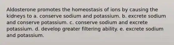 Aldosterone promotes the homeostasis of ions by causing the kidneys to a. conserve sodium and potassium. b. excrete sodium and conserve potassium. c. conserve sodium and excrete potassium. d. develop greater filtering ability. e. excrete sodium and potassium.