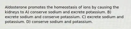 Aldosterone promotes the homeostasis of ions by causing the kidneys to A) conserve sodium and excrete potassium. B) excrete sodium and conserve potassium. C) excrete sodium and potassium. D) conserve sodium and potassium.