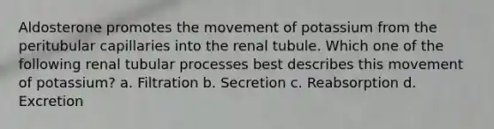 Aldosterone promotes the movement of potassium from the peritubular capillaries into the renal tubule. Which one of the following renal tubular processes best describes this movement of potassium? a. Filtration b. Secretion c. Reabsorption d. Excretion