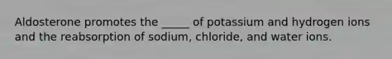 Aldosterone promotes the _____ of potassium and hydrogen ions and the reabsorption of sodium, chloride, and water ions.