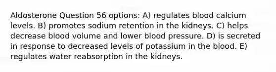 Aldosterone Question 56 options: A) regulates blood calcium levels. B) promotes sodium retention in the kidneys. C) helps decrease blood volume and lower blood pressure. D) is secreted in response to decreased levels of potassium in the blood. E) regulates water reabsorption in the kidneys.