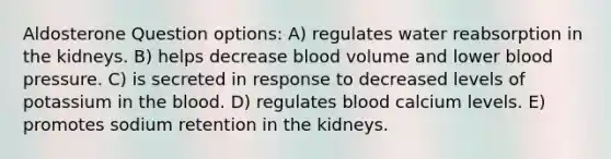 Aldosterone Question options: A) regulates water reabsorption in the kidneys. B) helps decrease blood volume and lower <a href='https://www.questionai.com/knowledge/kD0HacyPBr-blood-pressure' class='anchor-knowledge'>blood pressure</a>. C) is secreted in response to decreased levels of potassium in <a href='https://www.questionai.com/knowledge/k7oXMfj7lk-the-blood' class='anchor-knowledge'>the blood</a>. D) regulates blood calcium levels. E) promotes sodium retention in the kidneys.