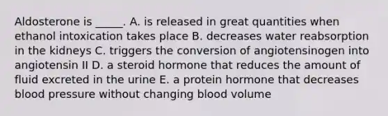 Aldosterone is _____. A. is released in great quantities when ethanol intoxication takes place B. decreases water reabsorption in the kidneys C. triggers the conversion of angiotensinogen into angiotensin II D. a steroid hormone that reduces the amount of fluid excreted in the urine E. a protein hormone that decreases <a href='https://www.questionai.com/knowledge/kD0HacyPBr-blood-pressure' class='anchor-knowledge'>blood pressure</a> without changing blood volume