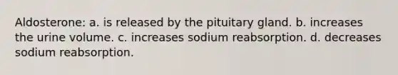 Aldosterone: a. is released by the pituitary gland. b. increases the urine volume. c. increases sodium reabsorption. d. decreases sodium reabsorption.