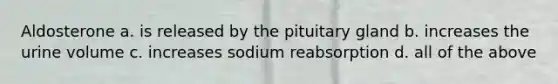 Aldosterone a. is released by the pituitary gland b. increases the urine volume c. increases sodium reabsorption d. all of the above