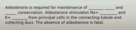 Aldosterone is required for maintenance of ________ _____ and ______ conservation. Aldosterone stimulates Na+ _________ and K+ ________ from principal cells in the connecting tubule and collecting duct. The absence of aldosterone is fatal.