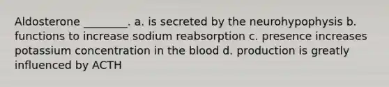 Aldosterone ________. a. is secreted by the neurohypophysis b. functions to increase sodium reabsorption c. presence increases potassium concentration in the blood d. production is greatly influenced by ACTH