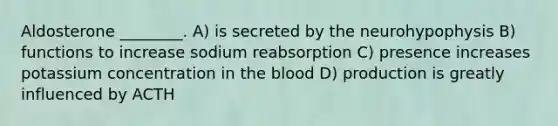 Aldosterone ________. A) is secreted by the neurohypophysis B) functions to increase sodium reabsorption C) presence increases potassium concentration in the blood D) production is greatly influenced by ACTH