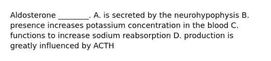 Aldosterone ________. A. is secreted by the neurohypophysis B. presence increases potassium concentration in the blood C. functions to increase sodium reabsorption D. production is greatly influenced by ACTH