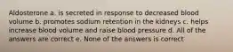 Aldosterone a. is secreted in response to decreased blood volume b. promotes sodium retention in the kidneys c. helps increase blood volume and raise blood pressure d. All of the answers are correct e. None of the answers is correct