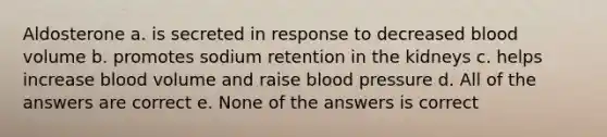 Aldosterone a. is secreted in response to decreased blood volume b. promotes sodium retention in the kidneys c. helps increase blood volume and raise blood pressure d. All of the answers are correct e. None of the answers is correct