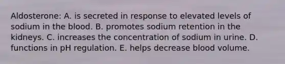 Aldosterone: A. is secreted in response to elevated levels of sodium in the blood. B. promotes sodium retention in the kidneys. C. increases the concentration of sodium in urine. D. functions in pH regulation. E. helps decrease blood volume.