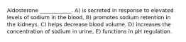 Aldosterone ____________. A) is secreted in response to elevated levels of sodium in the blood, B) promotes sodium retention in the kidneys, C) helps decrease blood volume, D) increases the concentration of sodium in urine, E) functions in pH regulation.