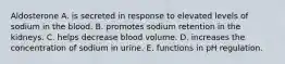 Aldosterone A. is secreted in response to elevated levels of sodium in the blood. B. promotes sodium retention in the kidneys. C. helps decrease blood volume. D. increases the concentration of sodium in urine. E. functions in pH regulation.