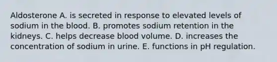 Aldosterone A. is secreted in response to elevated levels of sodium in the blood. B. promotes sodium retention in the kidneys. C. helps decrease blood volume. D. increases the concentration of sodium in urine. E. functions in pH regulation.