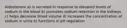 Aldosterone a) is secreted in response to elevated levels of sodium in the blood b) promotes sodium retention in the kidneys c) helps decrease blood volume d) increases the concentration of sodium in urine e) functions in pH regulation