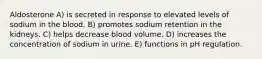 Aldosterone A) is secreted in response to elevated levels of sodium in the blood. B) promotes sodium retention in the kidneys. C) helps decrease blood volume. D) increases the concentration of sodium in urine. E) functions in pH regulation.