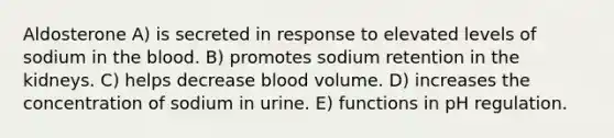 Aldosterone A) is secreted in response to elevated levels of sodium in the blood. B) promotes sodium retention in the kidneys. C) helps decrease blood volume. D) increases the concentration of sodium in urine. E) functions in pH regulation.