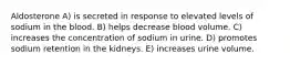 Aldosterone A) is secreted in response to elevated levels of sodium in the blood. B) helps decrease blood volume. C) increases the concentration of sodium in urine. D) promotes sodium retention in the kidneys. E) increases urine volume.