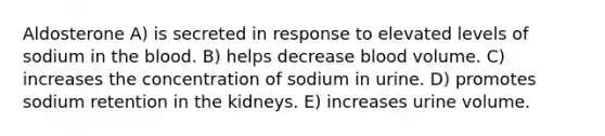 Aldosterone A) is secreted in response to elevated levels of sodium in the blood. B) helps decrease blood volume. C) increases the concentration of sodium in urine. D) promotes sodium retention in the kidneys. E) increases urine volume.