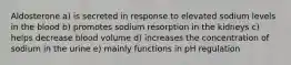 Aldosterone a) is secreted in response to elevated sodium levels in the blood b) promotes sodium resorption in the kidneys c) helps decrease blood volume d) increases the concentration of sodium in the urine e) mainly functions in pH regulation