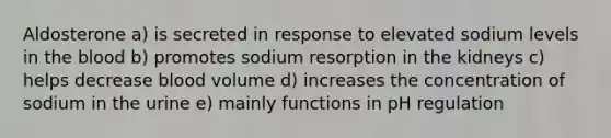 Aldosterone a) is secreted in response to elevated sodium levels in the blood b) promotes sodium resorption in the kidneys c) helps decrease blood volume d) increases the concentration of sodium in the urine e) mainly functions in pH regulation