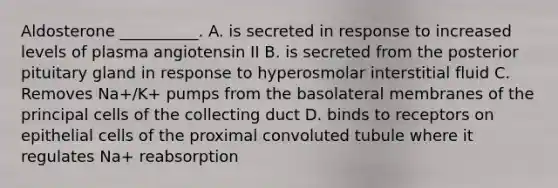 Aldosterone __________. A. is secreted in response to increased levels of plasma angiotensin II B. is secreted from the posterior pituitary gland in response to hyperosmolar interstitial fluid C. Removes Na+/K+ pumps from the basolateral membranes of the principal cells of the collecting duct D. binds to receptors on epithelial cells of the proximal convoluted tubule where it regulates Na+ reabsorption