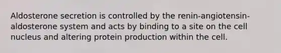 Aldosterone secretion is controlled by the renin-angiotensin-aldosterone system and acts by binding to a site on the cell nucleus and altering protein production within the cell.