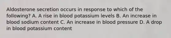 Aldosterone secretion occurs in response to which of the following? A. A rise in blood potassium levels B. An increase in blood sodium content C. An increase in blood pressure D. A drop in blood potassium content