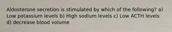 Aldosterone secretion is stimulated by which of the following? a) Low potassium levels b) High sodium levels c) Low ACTH levels d) decrease blood volume