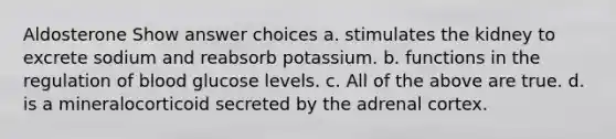 Aldosterone Show answer choices a. stimulates the kidney to excrete sodium and reabsorb potassium. b. functions in the regulation of blood glucose levels. c. All of the above are true. d. is a mineralocorticoid secreted by the adrenal cortex.