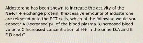 Aldosterone has been shown to increase the activity of the Na+/H+ exchange protein. If excessive amounts of aldosterone are released onto the PCT cells, which of the following would you expect? A.Decreased pH of the blood plasma B.Increased blood volume C.Increased concentration of H+ in the urine D.A and B E.B and C