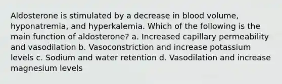 Aldosterone is stimulated by a decrease in blood volume, hyponatremia, and hyperkalemia. Which of the following is the main function of aldosterone? a. Increased capillary permeability and vasodilation b. Vasoconstriction and increase potassium levels c. Sodium and water retention d. Vasodilation and increase magnesium levels