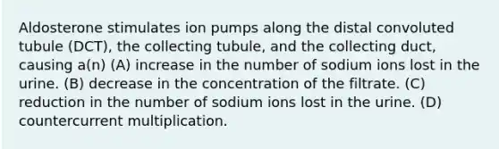 Aldosterone stimulates ion pumps along the distal convoluted tubule (DCT), the collecting tubule, and the collecting duct, causing a(n) (A) increase in the number of sodium ions lost in the urine. (B) decrease in the concentration of the filtrate. (C) reduction in the number of sodium ions lost in the urine. (D) countercurrent multiplication.