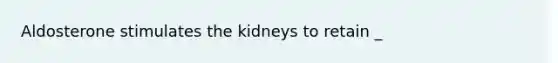 Aldosterone stimulates the kidneys to retain _