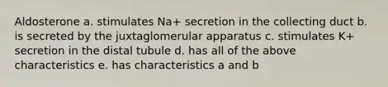 Aldosterone a. stimulates Na+ secretion in the collecting duct b. is secreted by the juxtaglomerular apparatus c. stimulates K+ secretion in the distal tubule d. has all of the above characteristics e. has characteristics a and b