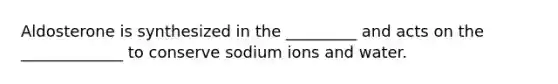 Aldosterone is synthesized in the _________ and acts on the _____________ to conserve sodium ions and water.