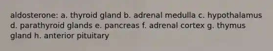 aldosterone: a. thyroid gland b. adrenal medulla c. hypothalamus d. parathyroid glands e. pancreas f. adrenal cortex g. thymus gland h. anterior pituitary