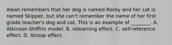 Aleah remembers that her dog is named Rocky and her cat is named Skipper, but she can't remember the name of her first grade teacher's dog and cat. This is an example of ________. A. Atkinson-Shiffrin model. B. relearning effect. C. self-reference effect. D. Stroop effect.