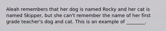 Aleah remembers that her dog is named Rocky and her cat is named Skipper, but she can't remember the name of her first grade teacher's dog and cat. This is an example of ________.