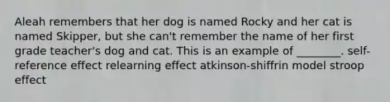 Aleah remembers that her dog is named Rocky and her cat is named Skipper, but she can't remember the name of her first grade teacher's dog and cat. This is an example of ________. self-reference effect relearning effect atkinson-shiffrin model stroop effect