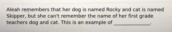 Aleah remembers that her dog is named Rocky and cat is named Skipper, but she can't remember the name of her first grade teachers dog and cat. This is an example of _______________.