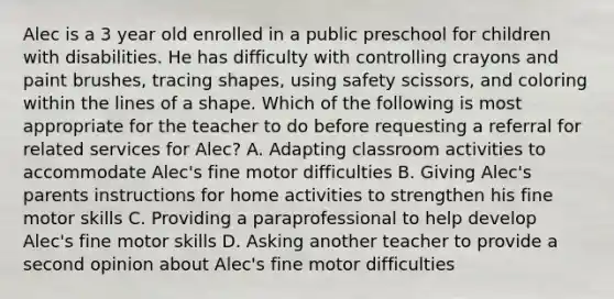 Alec is a 3 year old enrolled in a public preschool for children with disabilities. He has difficulty with controlling crayons and paint brushes, tracing shapes, using safety scissors, and coloring within the lines of a shape. Which of the following is most appropriate for the teacher to do before requesting a referral for related services for Alec? A. Adapting classroom activities to accommodate Alec's fine motor difficulties B. Giving Alec's parents instructions for home activities to strengthen his fine motor skills C. Providing a paraprofessional to help develop Alec's fine motor skills D. Asking another teacher to provide a second opinion about Alec's fine motor difficulties