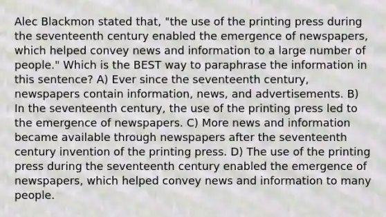 Alec Blackmon stated that, "the use of the printing press during the seventeenth century enabled the emergence of newspapers, which helped convey news and information to a large number of people." Which is the BEST way to paraphrase the information in this sentence? A) Ever since the seventeenth century, newspapers contain information, news, and advertisements. B) In the seventeenth century, the use of the printing press led to the emergence of newspapers. C) More news and information became available through newspapers after the seventeenth century invention of the printing press. D) The use of the printing press during the seventeenth century enabled the emergence of newspapers, which helped convey news and information to many people.