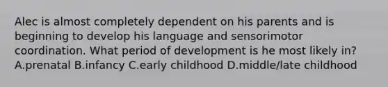 Alec is almost completely dependent on his parents and is beginning to develop his language and sensorimotor coordination. What period of development is he most likely in? A.prenatal B.infancy C.early childhood D.middle/late childhood