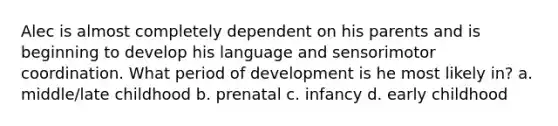 Alec is almost completely dependent on his parents and is beginning to develop his language and sensorimotor coordination. What period of development is he most likely in? a. middle/late childhood b. prenatal c. infancy d. early childhood