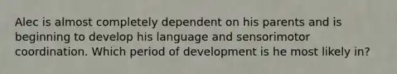 Alec is almost completely dependent on his parents and is beginning to develop his language and sensorimotor coordination. Which period of development is he most likely in?