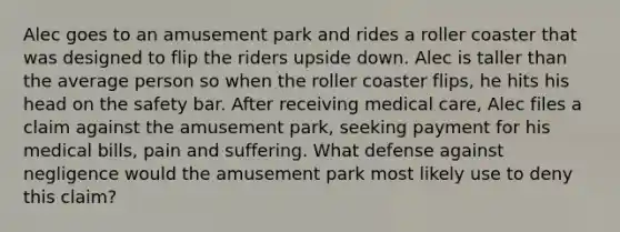 Alec goes to an amusement park and rides a roller coaster that was designed to flip the riders upside down. Alec is taller than the average person so when the roller coaster flips, he hits his head on the safety bar. After receiving medical care, Alec files a claim against the amusement park, seeking payment for his medical bills, pain and suffering. What defense against negligence would the amusement park most likely use to deny this claim?