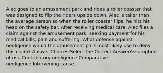 Alec goes to an amusement park and rides a roller coaster that was designed to flip the riders upside down. Alec is taller than the average person so when the roller coaster flips, he hits his head on the safety bar. After receiving medical care, Alec files a claim against the amusement park, seeking payment for his medical bills, pain and suffering. What defense against negligence would the amusement park most likely use to deny this claim? Answer Choices:Select the Correct AnswerAssumption of risk.Contributory negligence.Comparative negligence.Intervening cause.