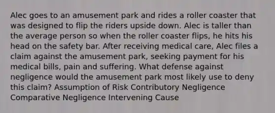 Alec goes to an amusement park and rides a roller coaster that was designed to flip the riders upside down. Alec is taller than the average person so when the roller coaster flips, he hits his head on the safety bar. After receiving medical care, Alec files a claim against the amusement park, seeking payment for his medical bills, pain and suffering. What defense against negligence would the amusement park most likely use to deny this claim? Assumption of Risk Contributory Negligence Comparative Negligence Intervening Cause